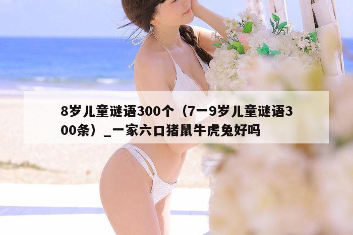 8岁儿童谜语300个（7一9岁儿童谜语300条）_一家六口猪鼠牛虎兔好吗